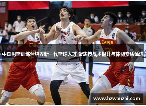 中国男篮训练营培养新一代篮球人才 聚焦技战术提升与体能素质锤炼