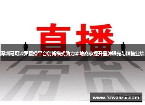 深圳马可波罗直播平台创新模式助力本地商家提升品牌曝光与销售业绩