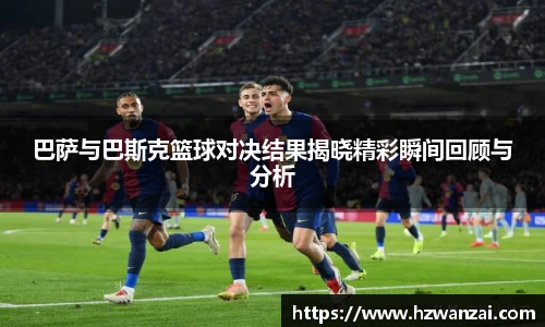巴萨与巴斯克篮球对决结果揭晓精彩瞬间回顾与分析